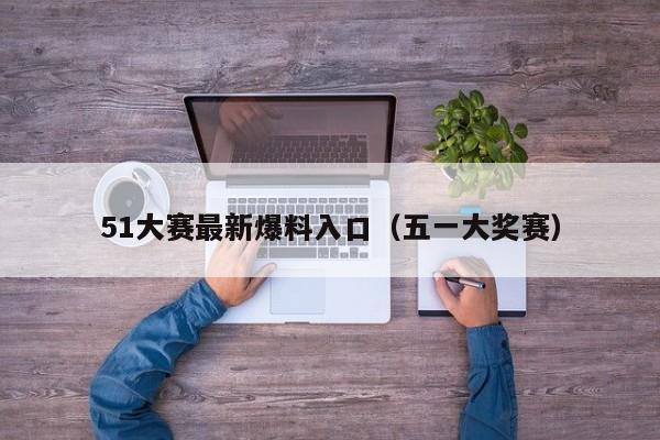 51大赛最新爆料入口（五一大奖赛）