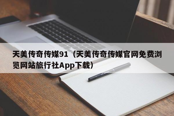 天美传奇传媒91（天美传奇传媒官网免费浏览网站旅行社App下载）