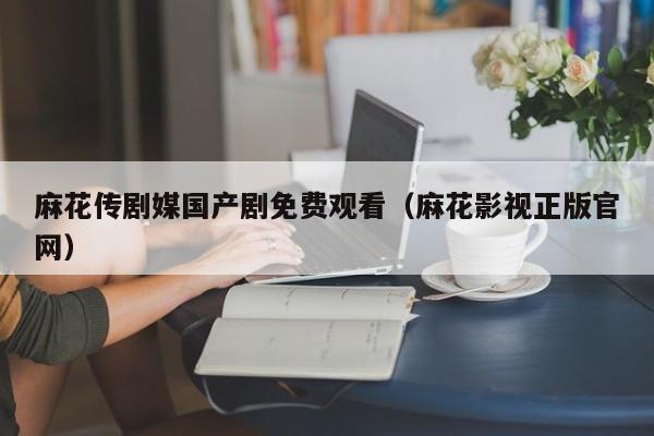 麻花传剧媒国产剧免费观看（麻花影视正版官网）