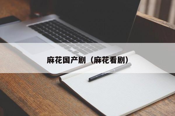 麻花国产剧（麻花看剧）
