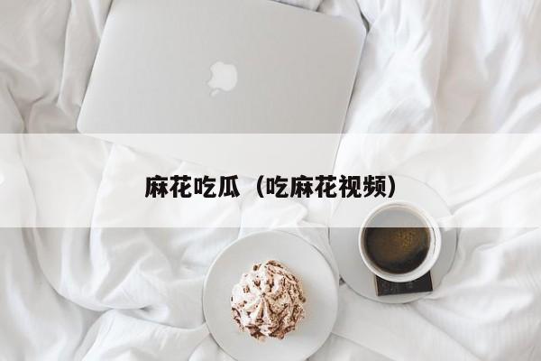 麻花吃瓜（吃麻花视频）