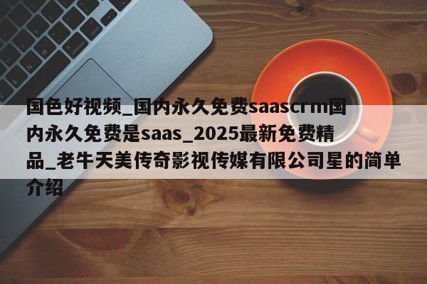 国色好视频_国内永久免费saascrm国内永久免费是saas_2025最新免费精品_老牛天美传奇影视传媒有限公司星的简单介绍