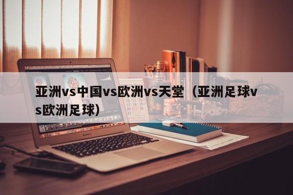 亚洲vs中国vs欧洲vs天堂（亚洲足球vs欧洲足球）