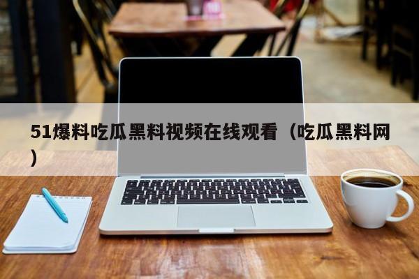 51爆料吃瓜黑料视频在线观看（吃瓜黑料网）