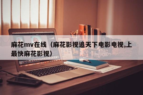 麻花mv在线（麻花影视追天下电影电视,上最快麻花影视）