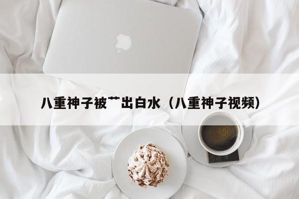 八重神子被艹出白水（八重神子视频）