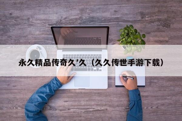 永久精品传奇久′久（久久传世手游下载）