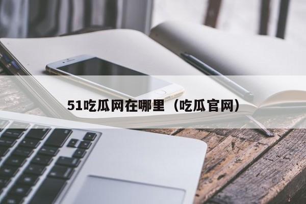 51吃瓜网在哪里（吃瓜官网）