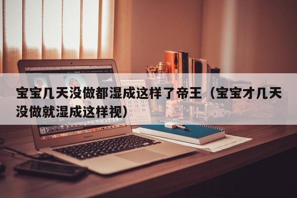 宝宝几天没做都湿成这样了帝王（宝宝才几天没做就湿成这样视）