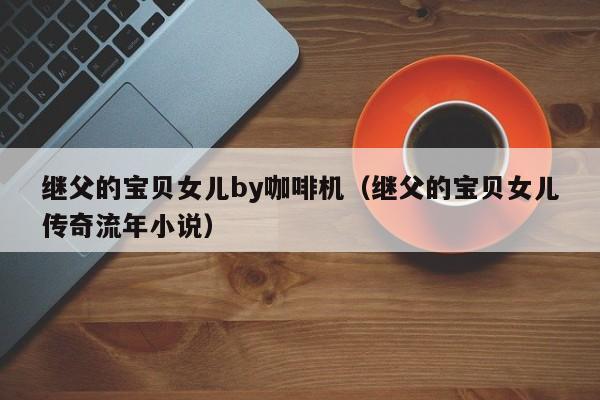 继父的宝贝女儿by咖啡机（继父的宝贝女儿传奇流年小说）