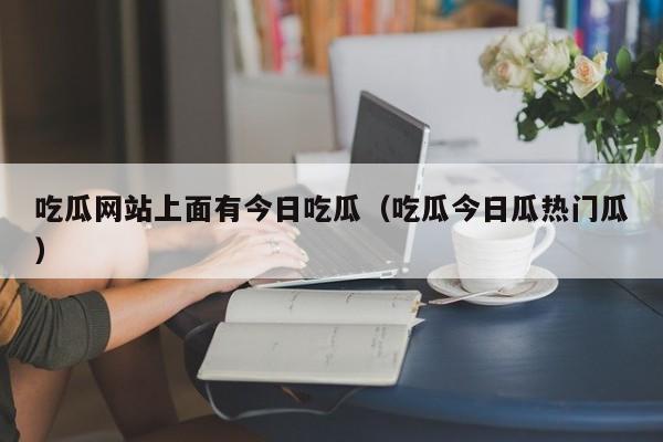 吃瓜网站上面有今日吃瓜（吃瓜今日瓜热门瓜）
