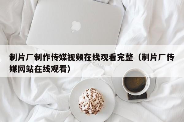 制片厂制作传媒视频在线观看完整（制片厂传媒网站在线观看）