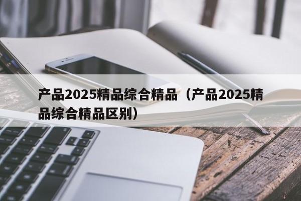 产品2025精品综合精品（产品2025精品综合精品区别）