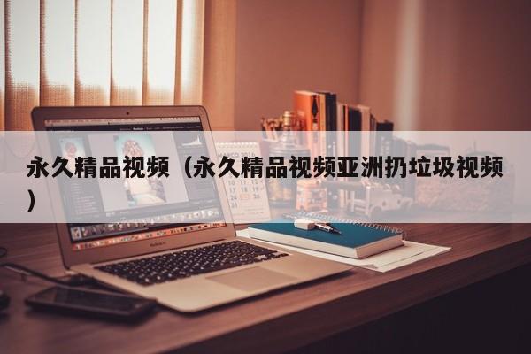 永久精品视频（永久精品视频亚洲扔垃圾视频）