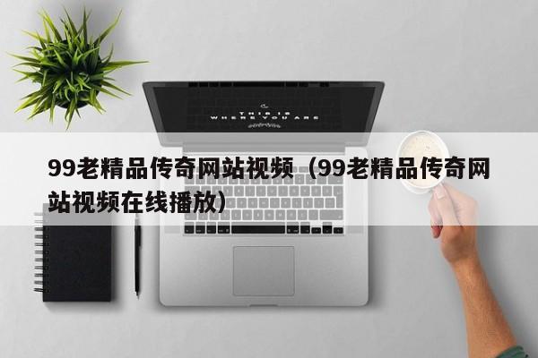99老精品传奇网站视频（99老精品传奇网站视频在线播放）